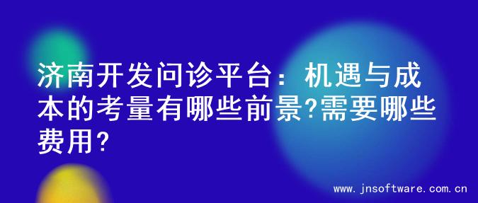 济南开发问诊平台：机遇与成本的考量有哪些前景?需要哪些费用?