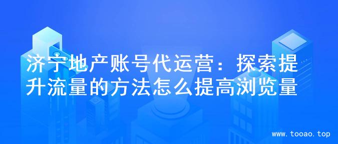 济宁地产账号代运营：探索提升流量的方法怎么提高浏览量