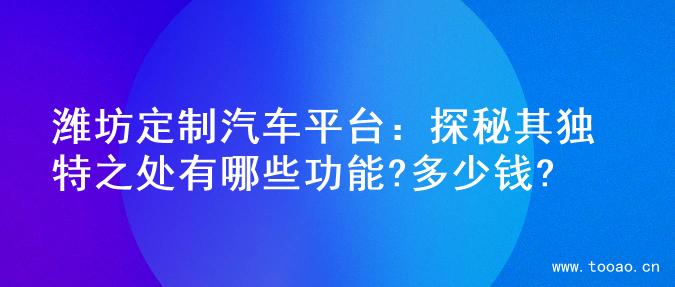 濰坊定制汽車平臺(tái)：探秘其獨(dú)特之處有哪些功能?多少錢?