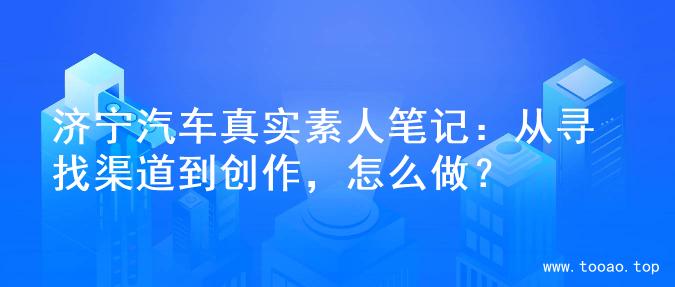 济宁汽车真实素人笔记：从寻找渠道到创作，怎么做？