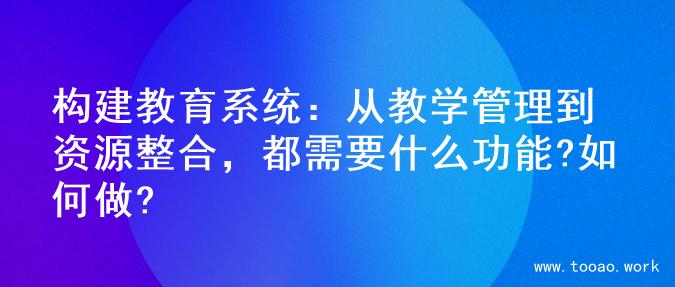 构建教育系统：从教学管理到资源整合，都需要什么功能?如何做?