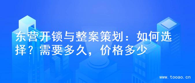 东营开锁与整案策划：如何选择？需要多久，价格多少