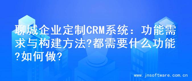 聊城企业定制CRM系统：功能需求与构建方法?都需要什么功能?如何做?