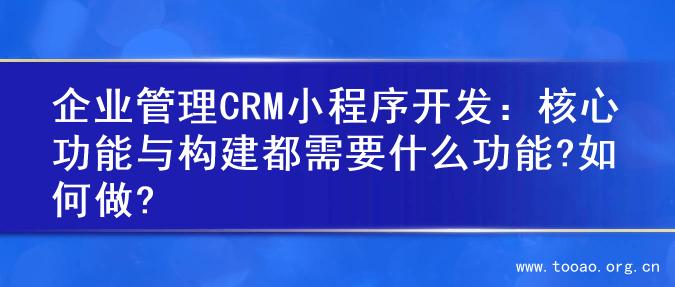 企业管理CRM小程序开发：核心功能与构建都需要什么功能?如何做?