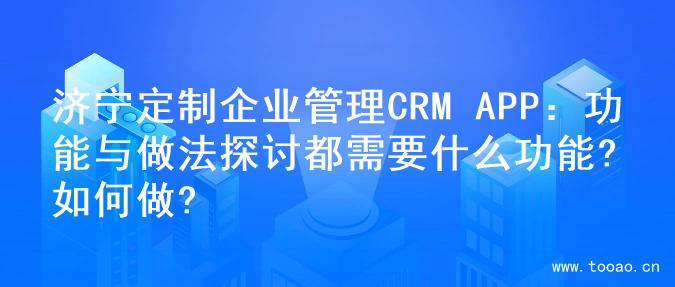 济宁定制企业管理CRM APP：功能与做法探讨都需要什么功能?如何做?