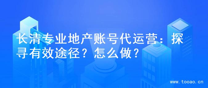 長清專業(yè)地產(chǎn)賬號代運營：探尋有效途徑？怎么做？