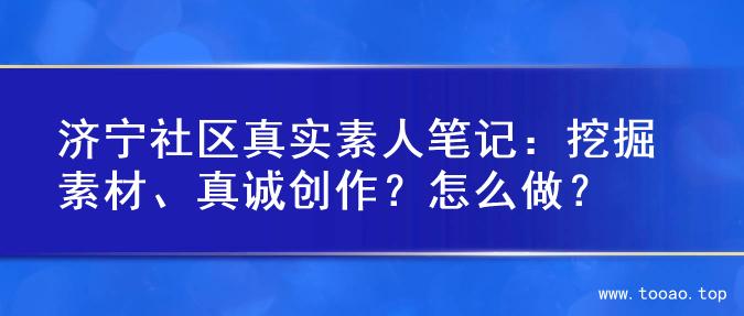 济宁社区真实素人笔记：挖掘素材、真诚创作？怎么做？