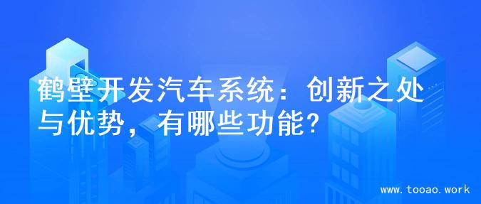 鹤壁开发汽车系统：创新之处与优势，有哪些功能?