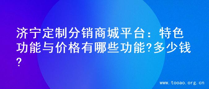济宁定制分销商城平台：特色功能与价格有哪些功能?多少钱?