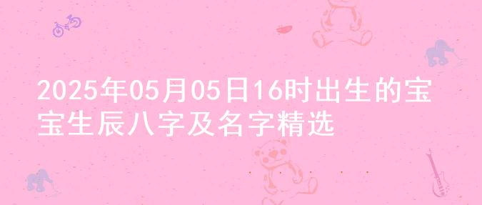 2025年05月05日16时出生的宝宝生辰八字及名字精选