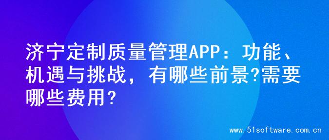 济宁定制质量管理APP：功能、机遇与挑战，有哪些前景?需要哪些费用?