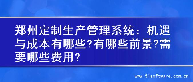郑州定制生产管理系统：机遇与成本有哪些?有哪些前景?需要哪些费用?