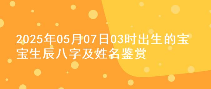 2025年05月07日03时出生的宝宝生辰八字及姓名鉴赏
