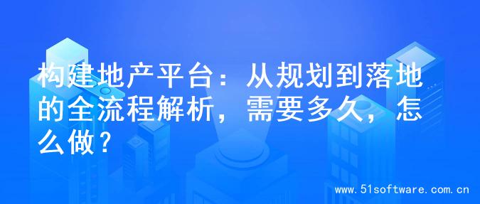 构建地产平台：从规划到落地的全流程解析，需要多久，怎么做？