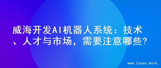 威海开发AI机器人系统：技术、人才与市场，需要注意哪些?