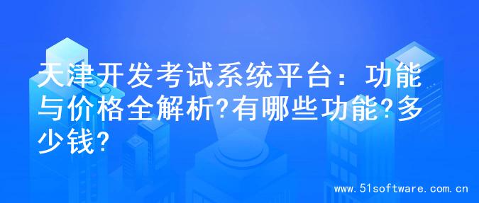天津开发考试系统平台：功能与价格全解析?有哪些功能?多少钱?