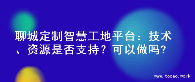 聊城定制智慧工地平台：技术、资源是否支持？可以做吗?