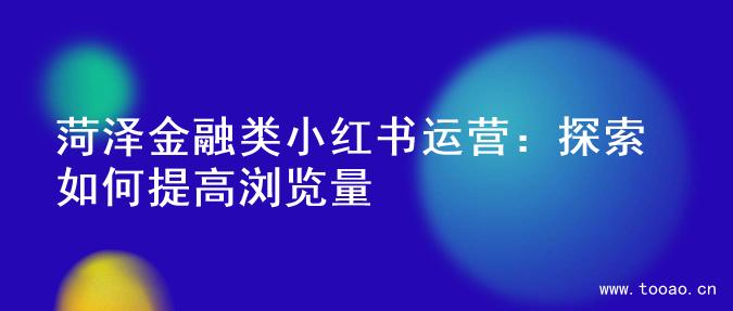 菏泽金融类小红书运营：探索如何提高浏览量