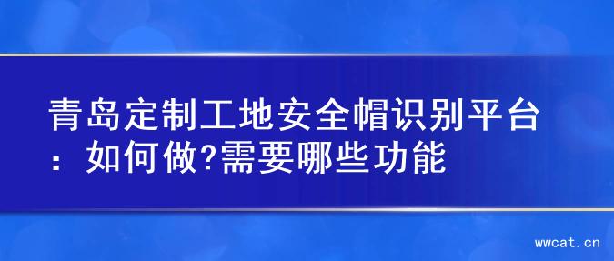 青岛定制工地安全帽识别平台：如何做?需要哪些功能