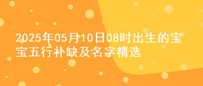 2025年05月10日08时出生的宝宝五行补缺及名字精选