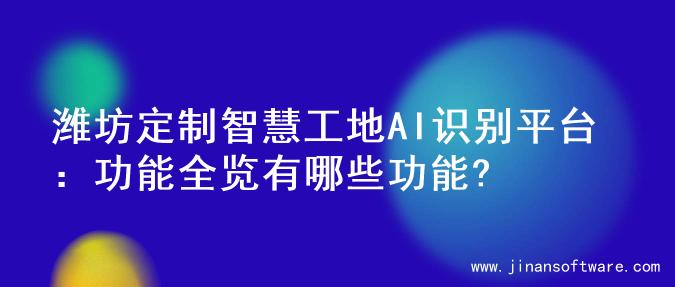 潍坊定制智慧工地AI识别平台：功能全览有哪些功能?