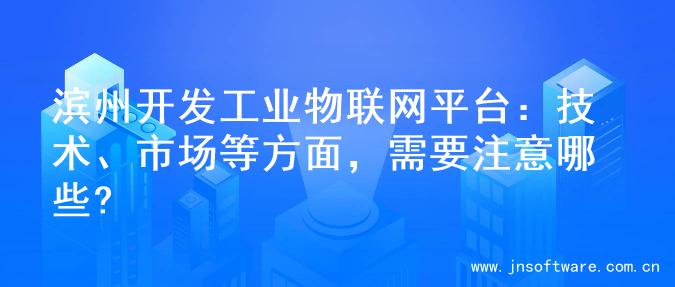 滨州开发工业物联网平台：技术、市场等方面，需要注意哪些?