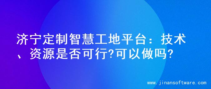 济宁定制智慧工地平台：技术、资源是否可行?可以做吗?