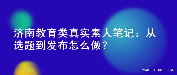 济南教育类真实素人笔记：从选题到发布怎么做？