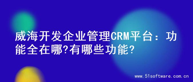 威海开发企业管理CRM平台：功能全在哪?有哪些功能?