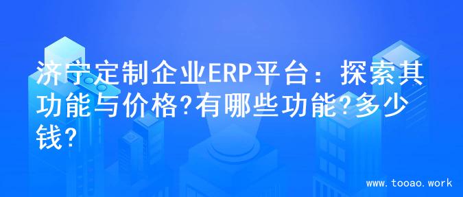 济宁定制企业ERP平台：探索其功能与价格?有哪些功能?多少钱?