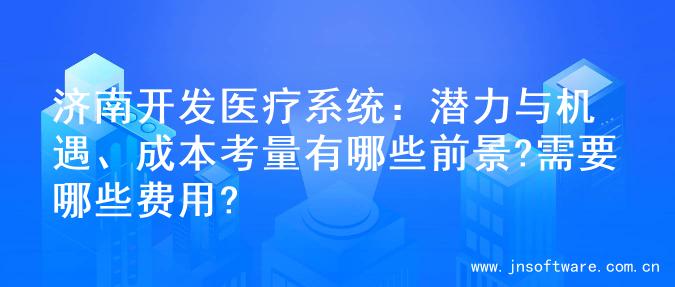 济南开发医疗系统：潜力与机遇、成本考量有哪些前景?需要哪些费用?