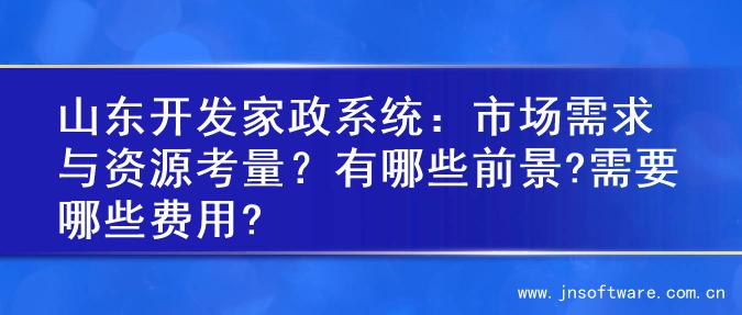 山东开发家政系统：市场需求与资源考量？有哪些前景?需要哪些费用?