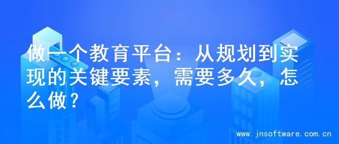 做一个教育平台：从规划到实现的关键要素，需要多久，怎么做？