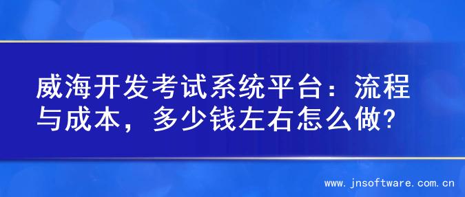 威海开发考试系统平台：流程与成本，多少钱左右怎么做?