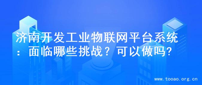 济南开发工业物联网平台系统：面临哪些挑战？可以做吗?