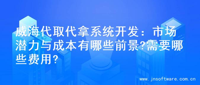 威海代取代拿系统开发：市场潜力与成本有哪些前景?需要哪些费用?