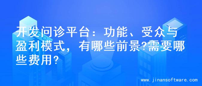 开发问诊平台：功能、受众与盈利模式，有哪些前景?需要哪些费用?