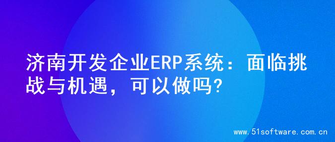 济南开发企业ERP系统：面临挑战与机遇，可以做吗?
