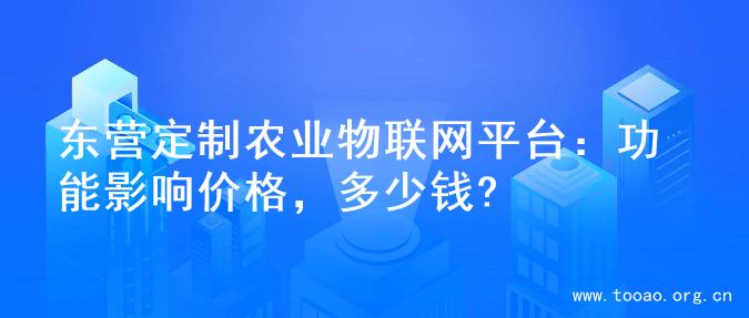东营定制农业物联网平台：功能影响价格，多少钱?