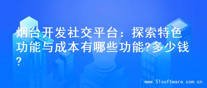 烟台开发社交平台：探索特色功能与成本有哪些功能?多少钱?