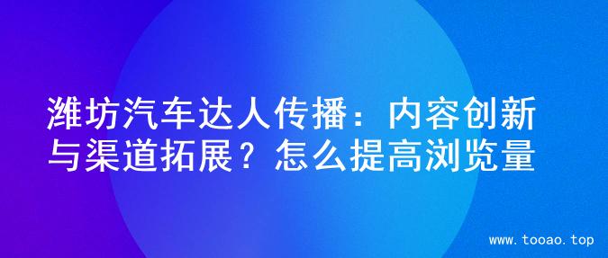潍坊汽车达人传播：内容创新与渠道拓展？怎么提高浏览量