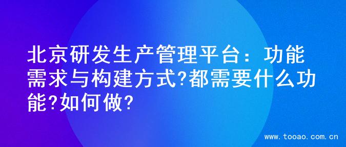北京研发生产管理平台：功能需求与构建方式?都需要什么功能?如何做?