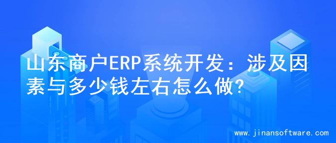 山东商户ERP系统开发：涉及因素与多少钱左右怎么做?