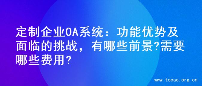 定制企业OA系统：功能优势及面临的挑战，有哪些前景?需要哪些费用?