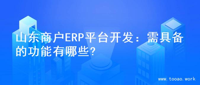 山东商户ERP平台开发：需具备的功能有哪些?