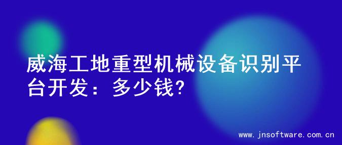 威海工地重型机械设备识别平台开发：多少钱?