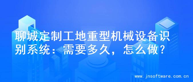 聊城定制工地重型机械设备识别系统：需要多久，怎么做？
