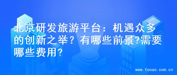 北京研发旅游平台：机遇众多的创新之举？有哪些前景?需要哪些费用?