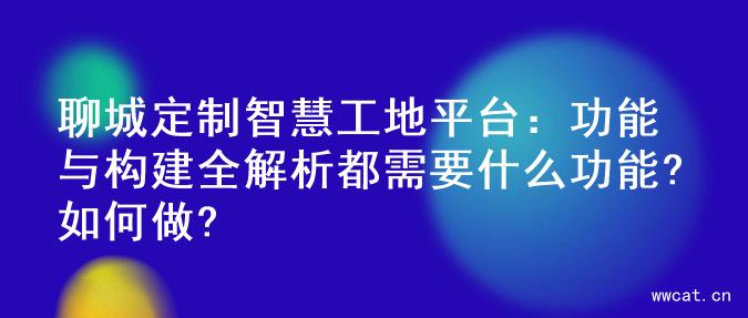 聊城定制智慧工地平台：功能与构建全解析都需要什么功能?如何做?