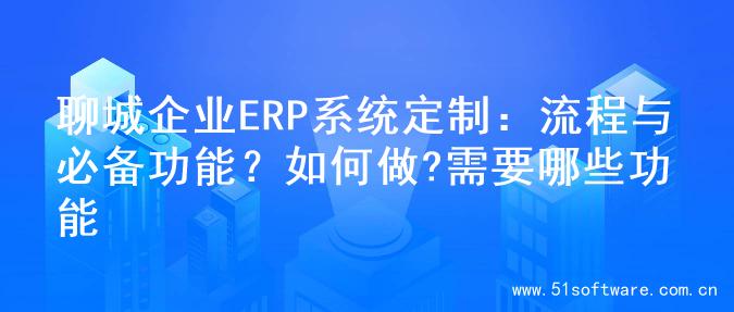 聊城企业ERP系统定制：流程与必备功能？如何做?需要哪些功能